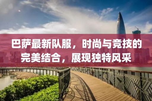巴薩最新隊服，時尚與競技的完美結(jié)合，展現(xiàn)獨特風(fēng)采