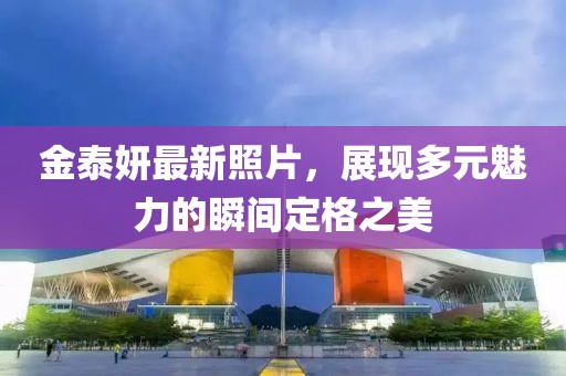 金泰妍最新照片，展現(xiàn)多元魅力的瞬間定格之美