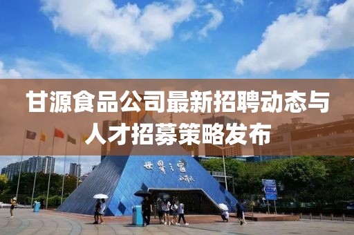 甘源食品公司最新招聘動(dòng)態(tài)與人才招募策略發(fā)布