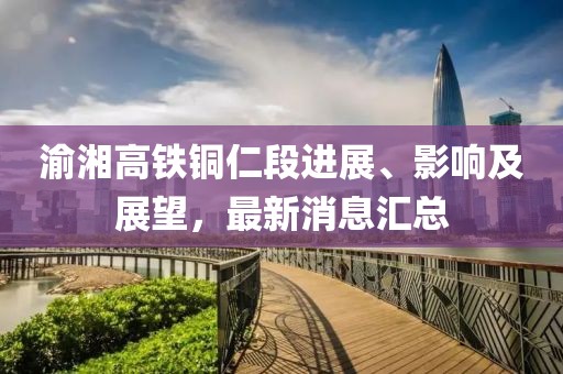 渝湘高鐵銅仁段進展、影響及展望，最新消息匯總
