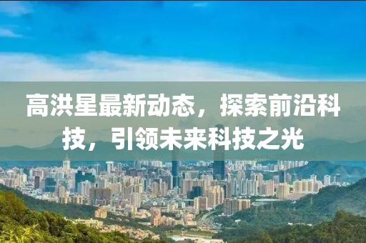高洪星最新動(dòng)態(tài)，探索前沿科技，引領(lǐng)未來(lái)科技之光