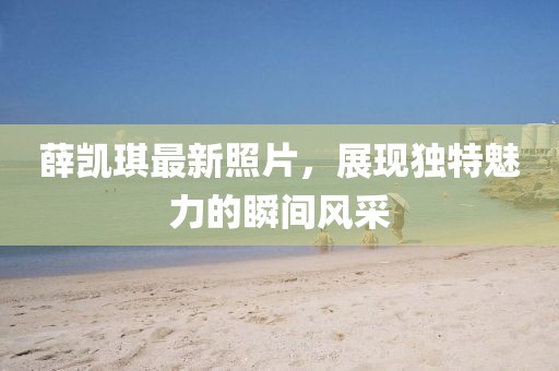 薛凱琪最新照片，展現(xiàn)獨(dú)特魅力的瞬間風(fēng)采