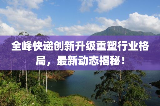 全峰快遞創(chuàng)新升級(jí)重塑行業(yè)格局，最新動(dòng)態(tài)揭秘！