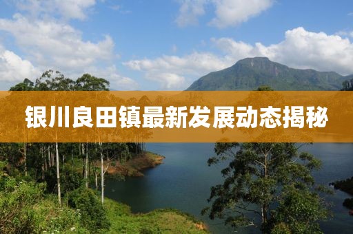 銀川良田鎮(zhèn)最新發(fā)展動(dòng)態(tài)揭秘