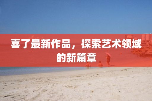 喜了最新作品，探索藝術領域的新篇章