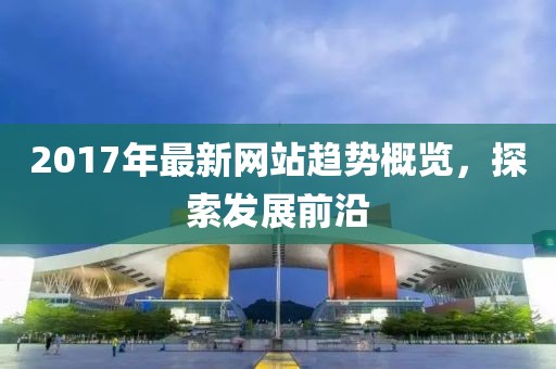 2017年最新網(wǎng)站趨勢概覽，探索發(fā)展前沿