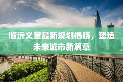 臨沂義堂最新規(guī)劃揭曉，塑造未來(lái)城市新篇章