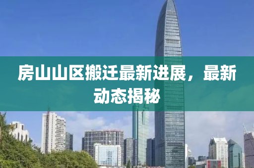 房山山區(qū)搬遷最新進(jìn)展，最新動(dòng)態(tài)揭秘