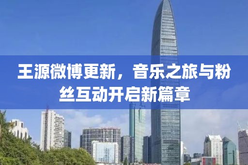 王源微博更新，音樂(lè)之旅與粉絲互動(dòng)開(kāi)啟新篇章