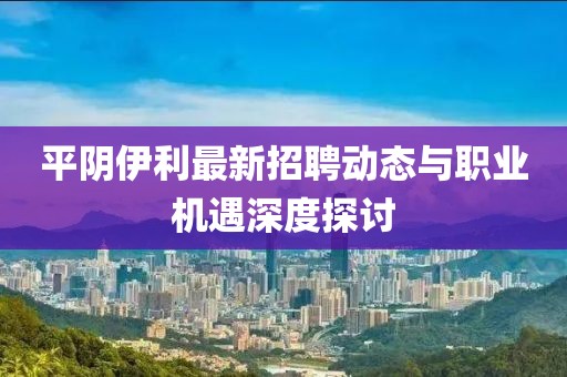 平陰伊利最新招聘動態(tài)與職業(yè)機(jī)遇深度探討