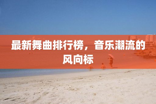 最新舞曲排行榜，音樂潮流的風(fēng)向標(biāo)