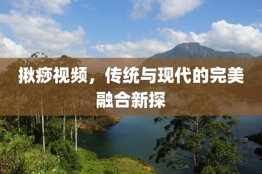 揪痧視頻，傳統(tǒng)與現(xiàn)代的完美融合新探