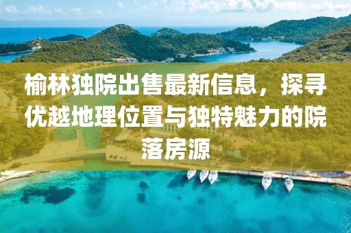 榆林獨(dú)院出售最新信息，探尋優(yōu)越地理位置與獨(dú)特魅力的院落房源
