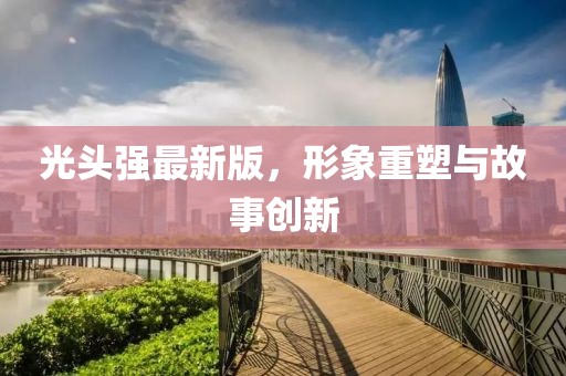 光頭強(qiáng)最新版，形象重塑與故事創(chuàng)新