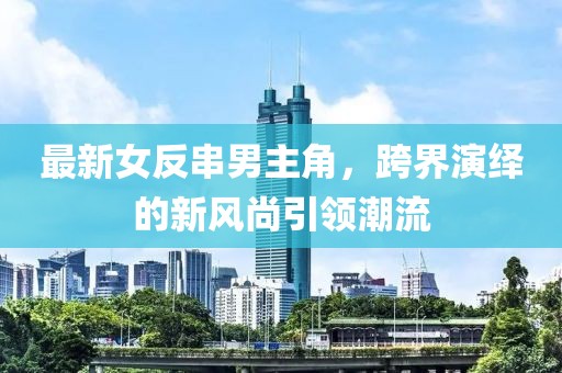 最新女反串男主角，跨界演繹的新風(fēng)尚引領(lǐng)潮流