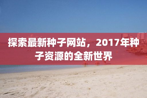 探索最新種子網(wǎng)站，2017年種子資源的全新世界