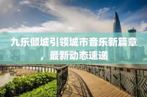 九樂傾城引領(lǐng)城市音樂新篇章，最新動態(tài)速遞