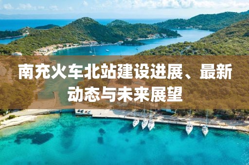 南充火車北站建設(shè)進展、最新動態(tài)與未來展望