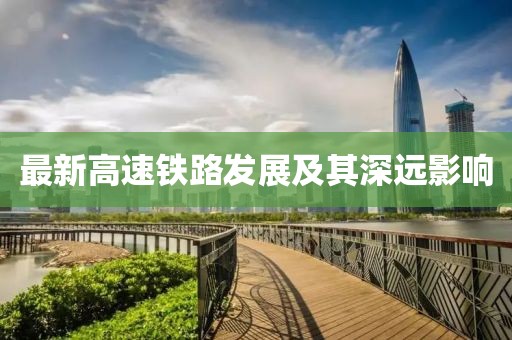 最新高速鐵路發(fā)展及其深遠(yuǎn)影響