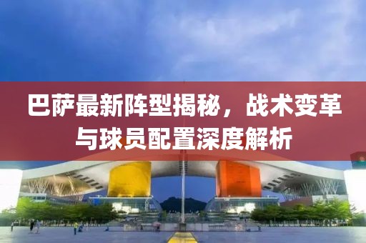 巴薩最新陣型揭秘，戰(zhàn)術(shù)變革與球員配置深度解析
