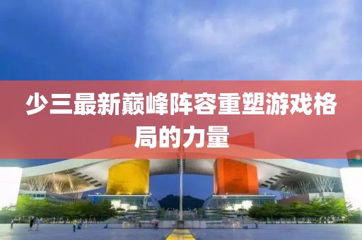 少三最新巔峰陣容重塑游戲格局的力量