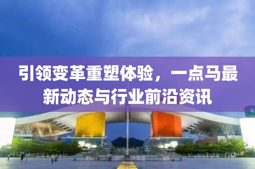 引領(lǐng)變革重塑體驗(yàn)，一點(diǎn)馬最新動(dòng)態(tài)與行業(yè)前沿資訊