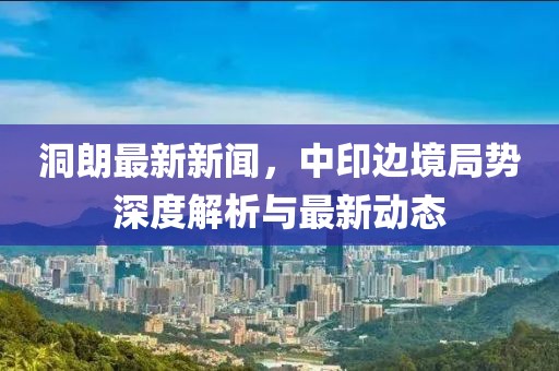 洞朗最新新聞，中印邊境局勢(shì)深度解析與最新動(dòng)態(tài)