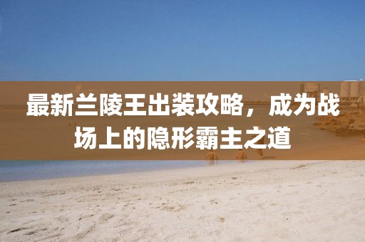 最新蘭陵王出裝攻略，成為戰(zhàn)場(chǎng)上的隱形霸主之道
