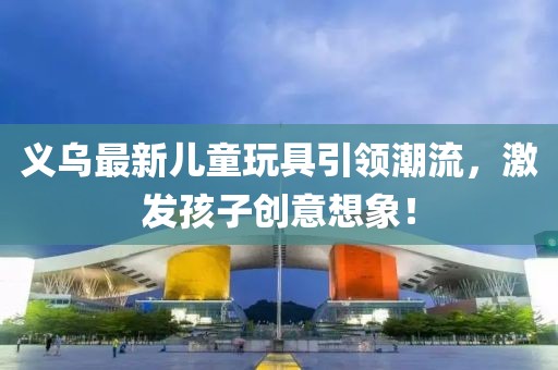 義烏最新兒童玩具引領(lǐng)潮流，激發(fā)孩子創(chuàng)意想象！