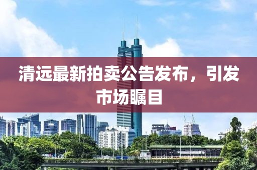 清遠最新拍賣公告發(fā)布，引發(fā)市場矚目