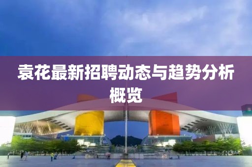 袁花最新招聘動態(tài)與趨勢分析概覽