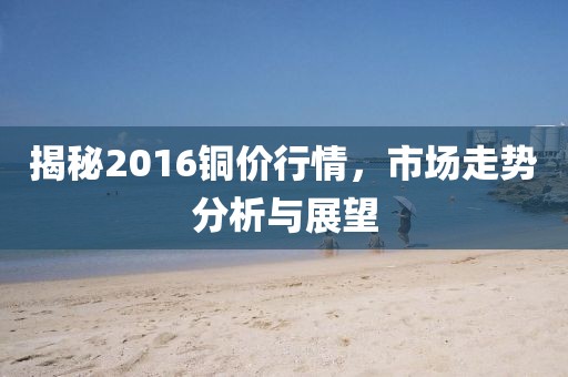 揭秘2016銅價(jià)行情，市場走勢分析與展望