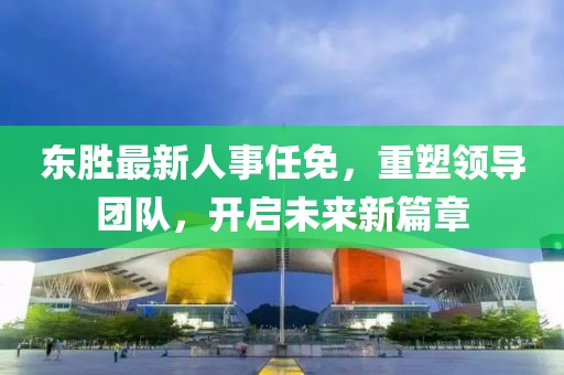 東勝最新人事任免，重塑領(lǐng)導(dǎo)團(tuán)隊(duì)，開啟未來新篇章