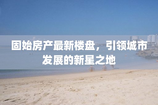 固始房產(chǎn)最新樓盤，引領(lǐng)城市發(fā)展的新星之地