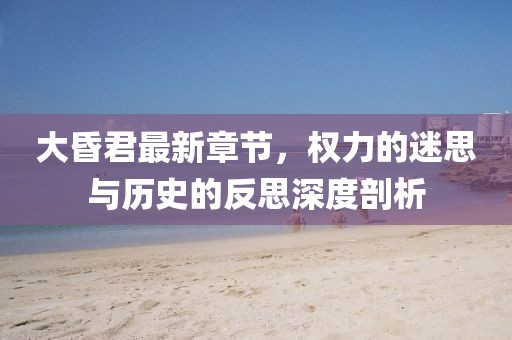 大昏君最新章節(jié)，權(quán)力的迷思與歷史的反思深度剖析