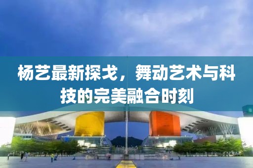 楊藝最新探戈，舞動藝術(shù)與科技的完美融合時(shí)刻