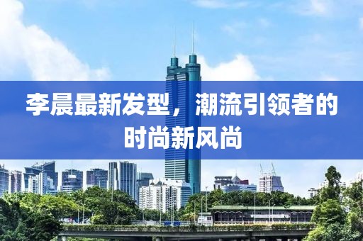 李晨最新發(fā)型，潮流引領者的時尚新風尚