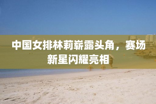 中國(guó)女排林莉嶄露頭角，賽場(chǎng)新星閃耀亮相