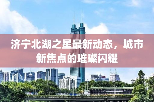 濟(jì)寧北湖之星最新動(dòng)態(tài)，城市新焦點(diǎn)的璀璨閃耀