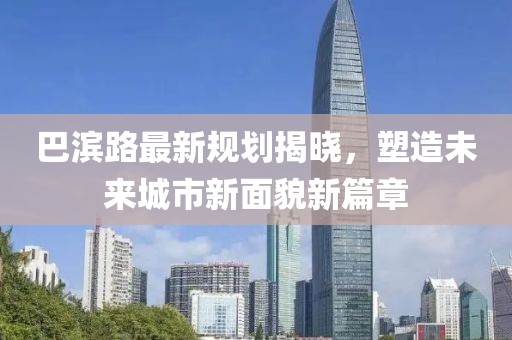 巴濱路最新規(guī)劃揭曉，塑造未來城市新面貌新篇章