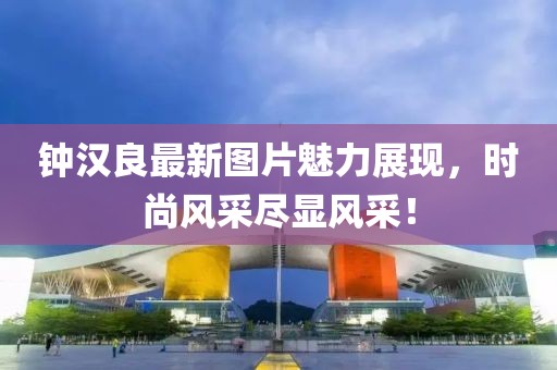 鐘漢良最新圖片魅力展現(xiàn)，時尚風采盡顯風采！