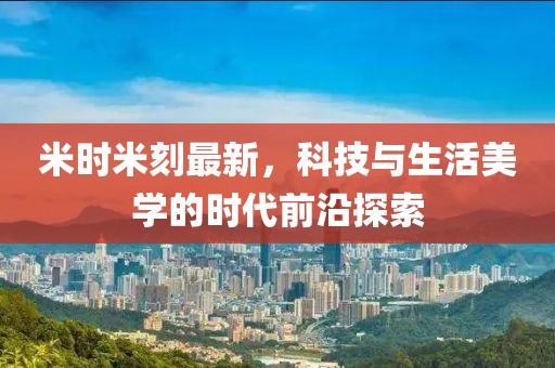 米時米刻最新，科技與生活美學的時代前沿探索