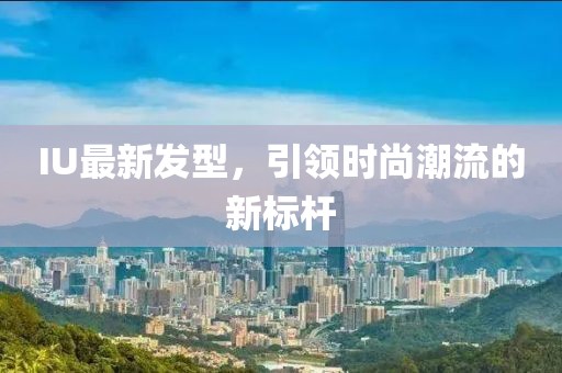 IU最新發(fā)型，引領(lǐng)時(shí)尚潮流的新標(biāo)桿