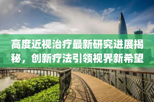 高度近視治療最新研究進(jìn)展揭秘，創(chuàng)新療法引領(lǐng)視界新希望