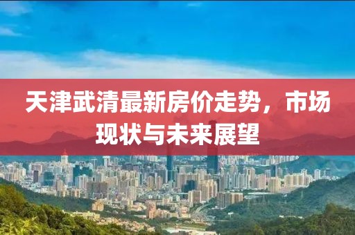 天津武清最新房價走勢，市場現(xiàn)狀與未來展望