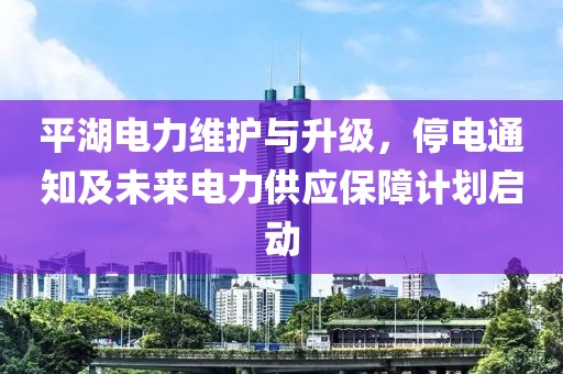 平湖電力維護(hù)與升級(jí)，停電通知及未來(lái)電力供應(yīng)保障計(jì)劃啟動(dòng)