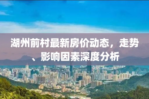 湖州前村最新房價動態(tài)，走勢、影響因素深度分析