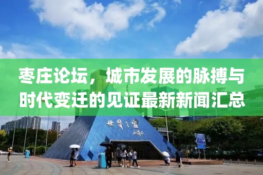 棗莊論壇，城市發(fā)展的脈搏與時代變遷的見證最新新聞匯總