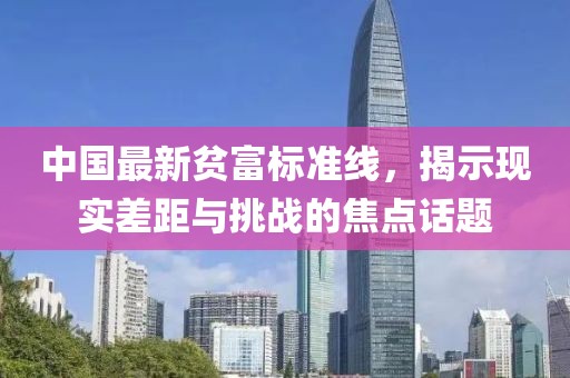 中國最新貧富標(biāo)準(zhǔn)線，揭示現(xiàn)實(shí)差距與挑戰(zhàn)的焦點(diǎn)話題