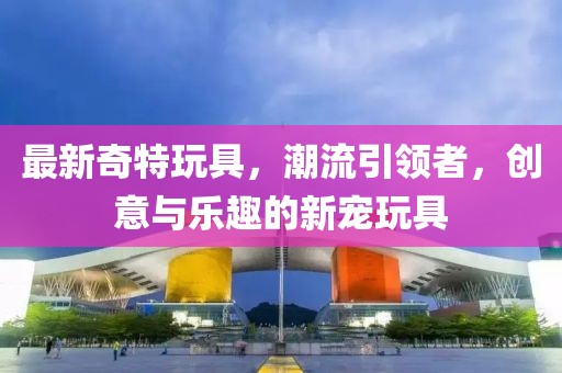 最新奇特玩具，潮流引領(lǐng)者，創(chuàng)意與樂趣的新寵玩具